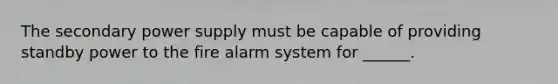 The secondary power supply must be capable of providing standby power to the fire alarm system for ______.