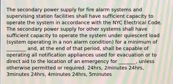 The secondary power supply for fire alarm systems and supervising station facilities shall have sufficient capacity to operate the system in accordance with the NYC Electrical Code. The secondary power supply for other systems shall have sufficient capacity to operate the system under quiescent load (system operating in a non alarm condition) for a minimum of ________ and, at the end of that period, shall be capable of operating all notification appliances used for evacuation or to direct aid to the location of an emergency for _______, unless otherwise permitted or required. 24hrs, 2minutes 24hrs, 3minutes 24hrs, 4minutes 24hrs, 5minutes