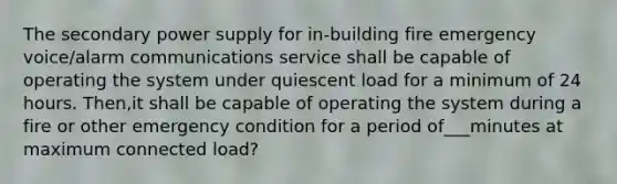 The secondary power supply for in-building fire emergency voice/alarm communications service shall be capable of operating the system under quiescent load for a minimum of 24 hours. Then,it shall be capable of operating the system during a fire or other emergency condition for a period of___minutes at maximum connected load?