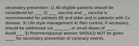 secondary prevention: 1) All eligible patients should be considered for ____ 2) ____ vaccine and __ vaccine is recommended for patients 65 and older and in patients with Cv disease. 3) Life style management 4) Pain control, if necessary, should be addressed via ___,____, or small doses of ____. Avoid____ 5) Postmenopausal women SHOULD NOT be given _____ for secondary prevention of coronary events.