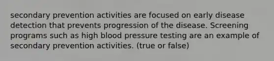 secondary prevention activities are focused on early disease detection that prevents progression of the disease. Screening programs such as high blood pressure testing are an example of secondary prevention activities. (true or false)