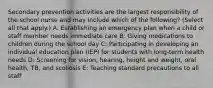 Secondary prevention activities are the largest responsibility of the school nurse and may include which of the following? (Select all that apply.) A: Establishing an emergency plan when a child or staff member needs immediate care B: Giving medications to children during the school day C: Participating in developing an individual education plan (IEP) for students with long-term health needs D: Screening for vision, hearing, height and weight, oral health, TB, and scoliosis E: Teaching standard precautions to all staff