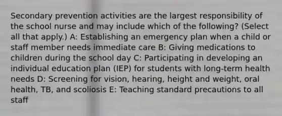 Secondary prevention activities are the largest responsibility of the school nurse and may include which of the following? (Select all that apply.) A: Establishing an emergency plan when a child or staff member needs immediate care B: Giving medications to children during the school day C: Participating in developing an individual education plan (IEP) for students with long-term health needs D: Screening for vision, hearing, height and weight, oral health, TB, and scoliosis E: Teaching standard precautions to all staff