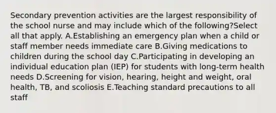 Secondary prevention activities are the largest responsibility of the school nurse and may include which of the following?Select all that apply. A.Establishing an emergency plan when a child or staff member needs immediate care B.Giving medications to children during the school day C.Participating in developing an individual education plan (IEP) for students with long-term health needs D.Screening for vision, hearing, height and weight, oral health, TB, and scoliosis E.Teaching standard precautions to all staff