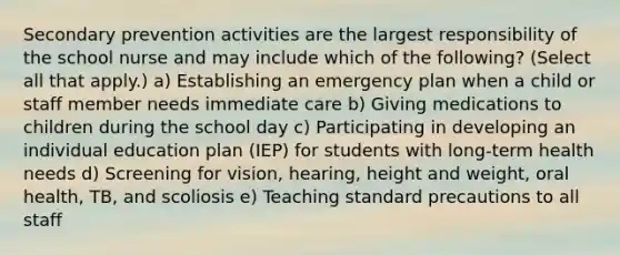 Secondary prevention activities are the largest responsibility of the school nurse and may include which of the following? (Select all that apply.) a) Establishing an emergency plan when a child or staff member needs immediate care b) Giving medications to children during the school day c) Participating in developing an individual education plan (IEP) for students with long-term health needs d) Screening for vision, hearing, height and weight, oral health, TB, and scoliosis e) Teaching standard precautions to all staff