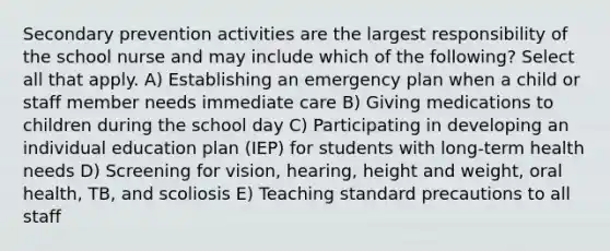 Secondary prevention activities are the largest responsibility of the school nurse and may include which of the following? Select all that apply. A) Establishing an emergency plan when a child or staff member needs immediate care B) Giving medications to children during the school day C) Participating in developing an individual education plan (IEP) for students with long-term health needs D) Screening for vision, hearing, height and weight, oral health, TB, and scoliosis E) Teaching standard precautions to all staff