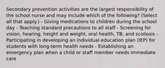 Secondary prevention activities are the largest responsibility of the school nurse and may include which of the following? (Select all that apply.) - Giving medications to children during the school day - Teaching standard precautions to all staff - Screening for vision, hearing, height and weight, oral health, TB, and scoliosis - Participating in developing an individual education plan (IEP) for students with long-term health needs - Establishing an emergency plan when a child or staff member needs immediate care