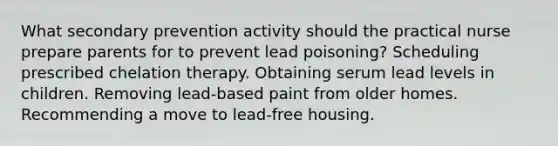 What secondary prevention activity should the practical nurse prepare parents for to prevent lead poisoning? Scheduling prescribed chelation therapy. Obtaining serum lead levels in children. Removing lead-based paint from older homes. Recommending a move to lead-free housing.