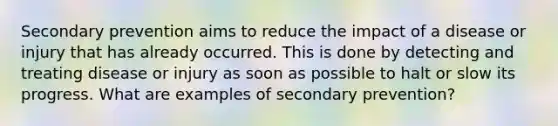 Secondary prevention aims to reduce the impact of a disease or injury that has already occurred. This is done by detecting and treating disease or injury as soon as possible to halt or slow its progress. What are examples of secondary prevention?