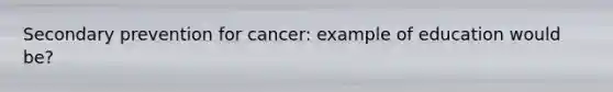 Secondary prevention for cancer: example of education would be?