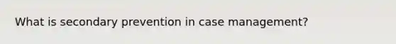 What is secondary prevention in case management?