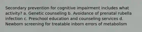 Secondary prevention for cognitive impairment includes what activity? a. Genetic counseling b. Avoidance of prenatal rubella infection c. Preschool education and counseling services d. Newborn screening for treatable inborn errors of metabolism