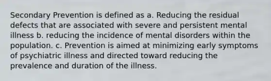 Secondary Prevention is defined as a. Reducing the residual defects that are associated with severe and persistent mental illness b. reducing the incidence of mental disorders within the population. c. Prevention is aimed at minimizing early symptoms of psychiatric illness and directed toward reducing the prevalence and duration of the illness.