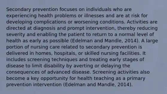 Secondary prevention focuses on individuals who are experiencing health problems or illnesses and are at risk for developing complications or worsening conditions. Activities are directed at diagnosis and prompt intervention, thereby reducing severity and enabling the patient to return to a normal level of health as early as possible (Edelman and Mandle, 2014). A large portion of nursing care related to secondary prevention is delivered in homes, hospitals, or skilled nursing facilities. It includes screening techniques and treating early stages of disease to limit disability by averting or delaying the consequences of advanced disease. Screening activities also become a key opportunity for health teaching as a primary prevention intervention (Edelman and Mandle, 2014).