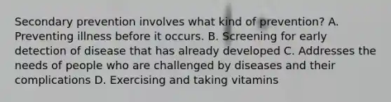 Secondary prevention involves what kind of prevention? A. Preventing illness before it occurs. B. Screening for early detection of disease that has already developed C. Addresses the needs of people who are challenged by diseases and their complications D. Exercising and taking vitamins