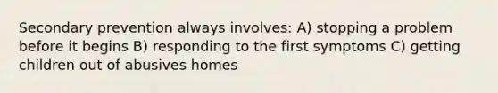 Secondary prevention always involves: A) stopping a problem before it begins B) responding to the first symptoms C) getting children out of abusives homes