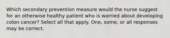 Which secondary prevention measure would the nurse suggest for an otherwise healthy patient who is worried about developing colon cancer? Select all that apply. One, some, or all responses may be correct.