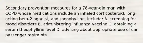 Secondary prevention measures for a 78-year-old man with COPD whose medications include an inhaled corticosteroid, long-acting beta-2 agonist, and theophylline, include: A. screening for mood disorders B. administering influenza vaccine C. obtaining a serum theophylline level D. advising about appropriate use of car passenger restraints