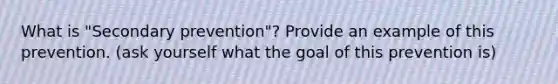 What is "Secondary prevention"? Provide an example of this prevention. (ask yourself what the goal of this prevention is)