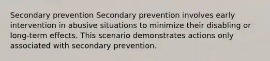 Secondary prevention Secondary prevention involves early intervention in abusive situations to minimize their disabling or long-term effects. This scenario demonstrates actions only associated with secondary prevention.