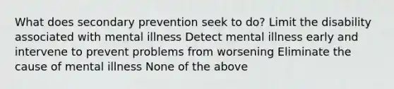 What does secondary prevention seek to do? Limit the disability associated with mental illness Detect mental illness early and intervene to prevent problems from worsening Eliminate the cause of mental illness None of the above