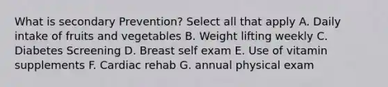 What is secondary Prevention? Select all that apply A. Daily intake of fruits and vegetables B. Weight lifting weekly C. Diabetes Screening D. Breast self exam E. Use of vitamin supplements F. Cardiac rehab G. annual physical exam