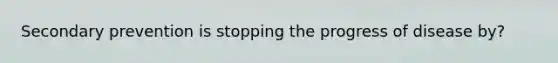 Secondary prevention is stopping the progress of disease by?