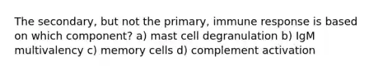 The secondary, but not the primary, immune response is based on which component? a) mast cell degranulation b) IgM multivalency c) memory cells d) complement activation