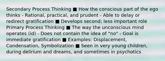 Secondary Process Thinking ■ How the conscious part of the ego thinks - Rational, practical, and prudent - Able to delay or redirect gratification ■ Develops second; less important role Primary Process Thinking ■ The way the unconscious mind operates (id) - Does not contain the idea of "no" - Goal is immediate gratification ■ Examples: Displacement, Condensation, Symbolization ■ Seen in very young children, during delirium and dreams, and sometimes in psychotics