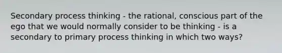 Secondary process thinking - the rational, conscious part of the ego that we would normally consider to be thinking - is a secondary to primary process thinking in which two ways?