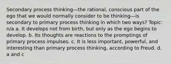 Secondary process thinking—the rational, conscious part of the ego that we would normally consider to be thinking—is secondary to primary process thinking in which two ways? Topic: n/a a. It develops not from birth, but only as the ego begins to develop. b. Its thoughts are reactions to the promptings of primary process impulses. c. It is less important, powerful, and interesting than primary process thinking, according to Freud. d. a and c