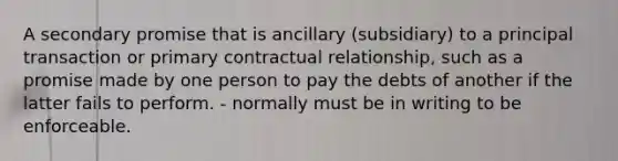 A secondary promise that is ancillary (subsidiary) to a principal transaction or primary contractual relationship, such as a promise made by one person to pay the debts of another if the latter fails to perform. - normally must be in writing to be enforceable.