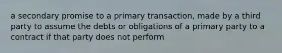 a secondary promise to a primary transaction, made by a third party to assume the debts or obligations of a primary party to a contract if that party does not perform