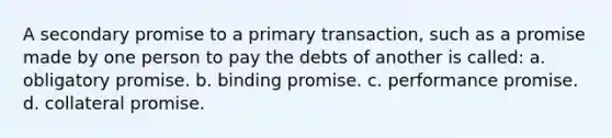 A secondary promise to a primary transaction, such as a promise made by one person to pay the debts of another is called: a. obligatory promise. b. binding promise. c. performance promise. d. collateral promise.