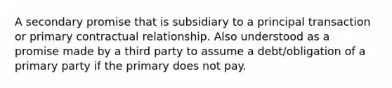 A secondary promise that is subsidiary to a principal transaction or primary contractual relationship. Also understood as a promise made by a third party to assume a debt/obligation of a primary party if the primary does not pay.