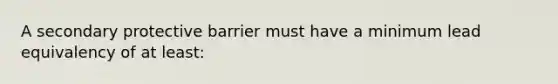 A secondary protective barrier must have a minimum lead equivalency of at least: