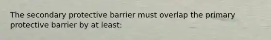 The secondary protective barrier must overlap the primary protective barrier by at least: