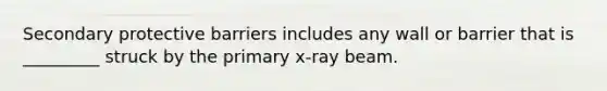 Secondary protective barriers includes any wall or barrier that is _________ struck by the primary x-ray beam.