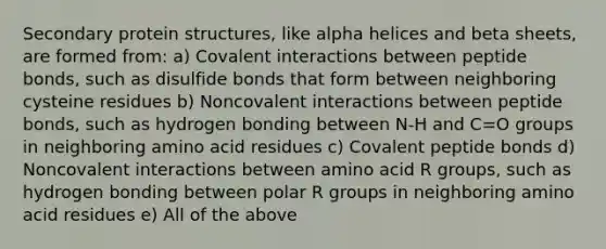 Secondary protein structures, like alpha helices and beta sheets, are formed from: a) Covalent interactions between peptide bonds, such as disulfide bonds that form between neighboring cysteine residues b) Noncovalent interactions between peptide bonds, such as hydrogen bonding between N-H and C=O groups in neighboring amino acid residues c) Covalent peptide bonds d) Noncovalent interactions between amino acid R groups, such as hydrogen bonding between polar R groups in neighboring amino acid residues e) All of the above