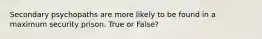 Secondary psychopaths are more likely to be found in a maximum security prison. True or False?