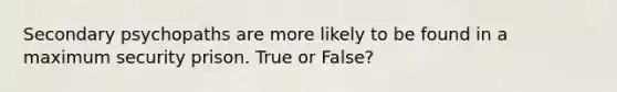 Secondary psychopaths are more likely to be found in a maximum security prison. True or False?