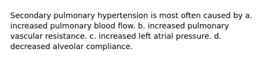 Secondary pulmonary hypertension is most often caused by a. increased pulmonary blood flow. b. increased pulmonary vascular resistance. c. increased left atrial pressure. d. decreased alveolar compliance.