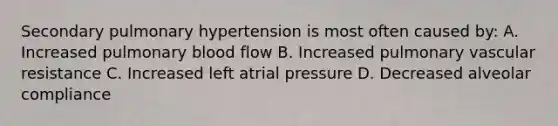 Secondary pulmonary hypertension is most often caused by: A. Increased pulmonary blood flow B. Increased pulmonary vascular resistance C. Increased left atrial pressure D. Decreased alveolar compliance