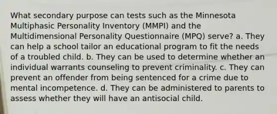 What secondary purpose can tests such as the Minnesota Multiphasic Personality Inventory (MMPI) and the Multidimensional Personality Questionnaire (MPQ) serve? a. They can help a school tailor an educational program to fit the needs of a troubled child. b. They can be used to determine whether an individual warrants counseling to prevent criminality. c. They can prevent an offender from being sentenced for a crime due to mental incompetence. d. They can be administered to parents to assess whether they will have an antisocial child.