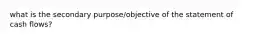 what is the secondary purpose/objective of the statement of cash flows?