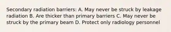 Secondary radiation barriers: A. May never be struck by leakage radiation B. Are thicker than primary barriers C. May never be struck by the primary beam D. Protect only radiology personnel