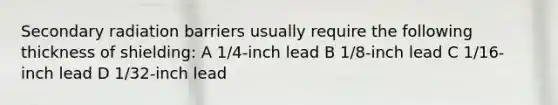 Secondary radiation barriers usually require the following thickness of shielding: A 1/4-inch lead B 1/8-inch lead C 1/16-inch lead D 1/32-inch lead