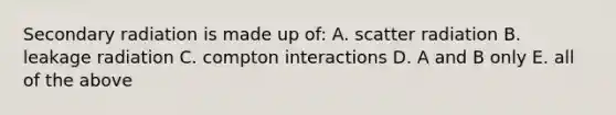 Secondary radiation is made up of: A. scatter radiation B. leakage radiation C. compton interactions D. A and B only E. all of the above