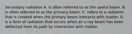 Secondary radiation A. is often referred to as the useful beam. B. is often referred to as the primary beam. C. refers to x-radiation that is created when the primary beam interacts with matter. D. is a form of radiation that occurs when an x-ray beam has been deflected from its path by interaction with matter.