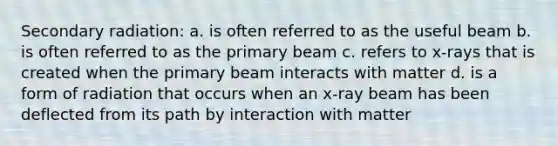 Secondary radiation: a. is often referred to as the useful beam b. is often referred to as the primary beam c. refers to x-rays that is created when the primary beam interacts with matter d. is a form of radiation that occurs when an x-ray beam has been deflected from its path by interaction with matter